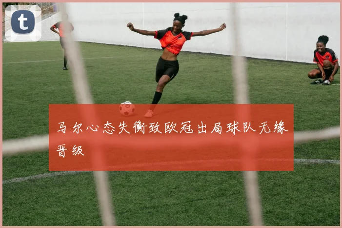 马尔心态失衡致欧冠出局球队无缘晋级