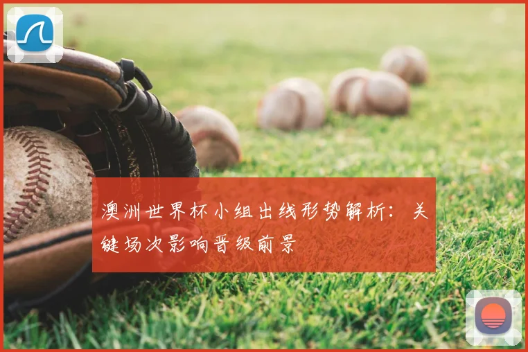 澳洲世界杯小组出线形势解析:关键场次影响晋级前景