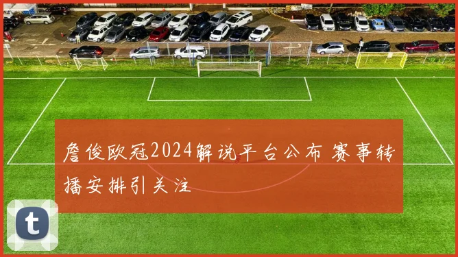 詹俊欧冠2024解说平台公布 赛事转播安排引关注