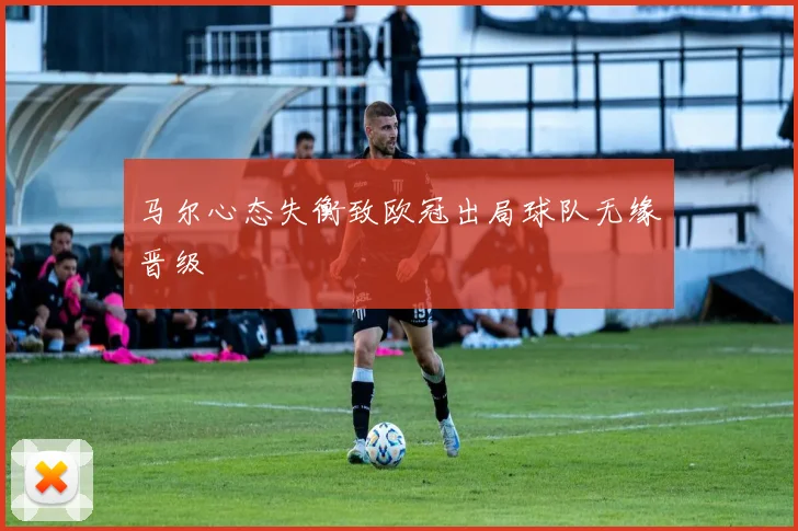 马尔心态失衡致欧冠出局球队无缘晋级