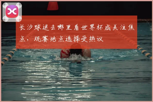 长沙球迷去哪里看世界杯成关注焦点,观赛地点选择受热议
